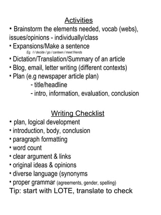 Activities Brainstorm the elements needed, vocab (webs),  issues/opinions - individually/class Expansions/Make a sentence Eg.  I / decide / go / canteen / meet friends Dictation/Translation/Summary of an article  Blog, email, letter writing (different contexts) Plan (e.g newspaper article plan) title/headline intro, information, evaluation, conclusion   Writing Checklist   plan, logical development introduction, body, conclusion  paragraph formatting  word count  clear argument & links original ideas & opinions  diverse language (synonyms proper grammar  (agreements, gender, spelling) Tip: start with LOTE, translate to check  