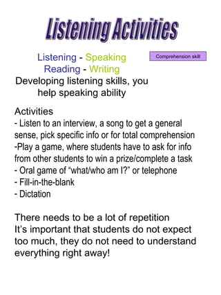 Listening Activities Comprehension skill Listening  -  Speaking  Reading  -  Writing  Developing listening skills, you  help speaking ability  Activities  Listen to an interview, a song to get a general sense, pick specific info or for total comprehension Play a game, where students have to ask for info from other students to win a prize/complete a task Oral game of “what/who am I?” or telephone Fill-in-the-blank Dictation   There needs to be a lot of repetition  It’s important that students do not expect too much, they do not need to understand everything right away!  