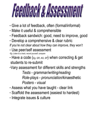 Feedback & Assessment Give a lot of feedback, often (formal/informal) Make it useful & comprehensible  Feedback sandwich: good, need to improve, good Develop a comprehensive & clear rubric  If you’re not clear about how they can improve, they won’t Use peer/self assessment  Eg. Listen to a track, record yourself, compare Have a code ( Eg. GR, AG, SP ) when correcting & get  students to re-submit  Vary assessment for different skills and strengths  Tests - grammar/writing/reading  Role-plays - pronunciation/ kinaesthetic Posters - visual  Assess what you have taught - clear link Scaffold the assessment (easiest to hardest) Integrate issues & culture  