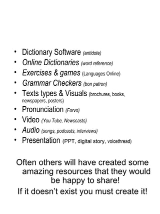 Dictionary Software  (antidote) Online Dictionaries  (word reference) Exercises & games  (Languages Online) Grammar Checkers  (bon patron) Texts types & Visuals  (brochures, books, newspapers, posters) Pronunciation  (Forvo) Video  (You Tube, Newscasts) Audio  (songs, podcasts, interviews) Presentation   (PPT, digital story,  voicethread) Often others will have created some amazing resources that they would be happy to share!  If it doesn’t exist you must create it! 