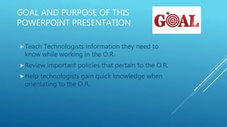 GOAL AND PURPOSE OF THIS
POWERPOINT PRESENTATION
Teach Technologists information they need to
know while working in the O.R.
Review important policies that pertain to the O.R.
Help technologists gain quick knowledge when
orientating to the O.R.
 