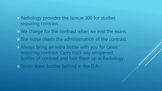 Radiology provides the Isovue 300 for studies
requiring contrast.
We charge for the contrast when we end the exam.
The nurse charts the administration of the contrast.
Always bring an extra bottle with you for cases
requiring contrast. Carry back any unopened
bottles of contrast and lock them up in Radiology.
Never leave bottles behind in the O.R.
 