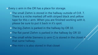 Every c-arm in the OR has a place for storage.
The small Ziehm is stored in the hallway outside of O.R. 7.
There is a niche marked off with striped black and yellow
tape for this c-arm. When you are finished working with it,
please be sure to put it back in it’s spot.
The big Ziehm is parked in the hallway by OR 10.
The flat panel Ziehm is parked in the hallway by OR 10
The small white Siemens (c-arm C) is stored in the closet in
that same hallway.
The mini-c is also stored in that closet
 