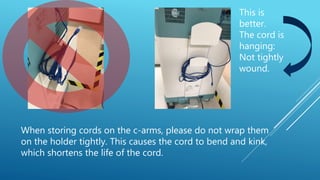 This is
better.
The cord is
hanging:
Not tightly
wound.
When storing cords on the c-arms, please do not wrap them
on the holder tightly. This causes the cord to bend and kink,
which shortens the life of the cord.
 