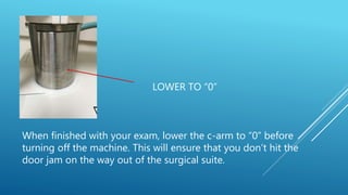 LOWER TO “0”
When finished with your exam, lower the c-arm to “0” before
turning off the machine. This will ensure that you don’t hit the
door jam on the way out of the surgical suite.
 