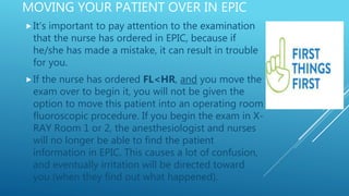 MOVING YOUR PATIENT OVER IN EPIC
It’s important to pay attention to the examination
that the nurse has ordered in EPIC, because if
he/she has made a mistake, it can result in trouble
for you.
If the nurse has ordered FL<HR, and you move the
exam over to begin it, you will not be given the
option to move this patient into an operating room
fluoroscopic procedure. If you begin the exam in X-
RAY Room 1 or 2, the anesthesiologist and nurses
will no longer be able to find the patient
information in EPIC. This causes a lot of confusion,
and eventually irritation will be directed toward
you (when they find out what happened).
 