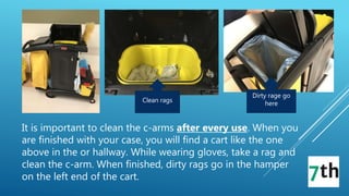 Dirty rage go
hereClean rags
It is important to clean the c-arms after every use. When you
are finished with your case, you will find a cart like the one
above in the or hallway. While wearing gloves, take a rag and
clean the c-arm. When finished, dirty rags go in the hamper
on the left end of the cart.
 