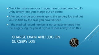 CHARGE EXAM AND LOG ON
SURGERY LOG
Check to make sure your images have crossed over into E-
Unity (every time you charge out an exam)
After you charge your exam, go to the surgery log and put
your initials by the case you have finished.
If the medical record number is not already entered into
the surgery log for you, it is your responsibility to do this.
 