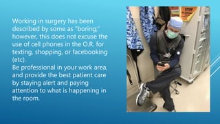 Working in surgery has been
described by some as "boring;”
however, this does not excuse the
use of cell phones in the O.R. for
texting, shopping, or facebooking
(etc).
Be professional in your work area,
and provide the best patient care
by staying alert and paying
attention to what is happening in
the room.
 
