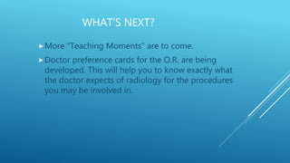 WHAT’S NEXT?
More “Teaching Moments” are to come.
Doctor preference cards for the O.R. are being
developed. This will help you to know exactly what
the doctor expects of radiology for the procedures
you may be involved in.
 