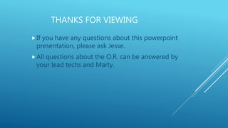 THANKS FOR VIEWING
If you have any questions about this powerpoint
presentation, please ask Jesse.
All questions about the O.R. can be answered by
your lead techs and Marty.
 