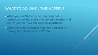 WHAT TO DO WHEN THIS HAPPENS
When you see that an order has been put in
incorrectly, call the nurse that placed the order and
ask him/her to make the needed adjustment.
When the order is correct, you may proceeded in
moving the patient over in EPIC to
 