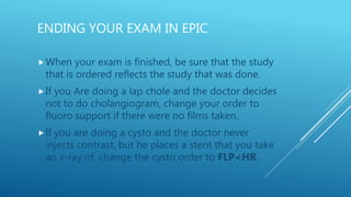 ENDING YOUR EXAM IN EPIC
When your exam is finished, be sure that the study
that is ordered reflects the study that was done.
If you Are doing a lap chole and the doctor decides
not to do cholangiogram, change your order to
fluoro support if there were no films taken.
If you are doing a cysto and the doctor never
injects contrast, but he places a stent that you take
an x-ray of, change the cysto order to FLP<HR.
 