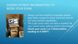 ADDING PATIENT INFORMATION TO
BEGIN YOUR EXAM
• Always use the worklist to populate patient
data fields, except for these machines that do
not have worklist capabilities.
• The Cysto room does not have a worklist. Be
very careful when adding patient information.
Check your work 2 or 3 times before
sending to E-UNITY.
 
