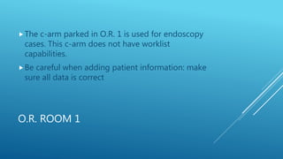 O.R. ROOM 1
The c-arm parked in O.R. 1 is used for endoscopy
cases. This c-arm does not have worklist
capabilities.
Be careful when adding patient information: make
sure all data is correct
 