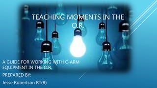 TEACHING MOMENTS IN THE
O.R.
A GUIDE FOR WORKING WITH C-ARM
EQUIPMENT IN THE O.R.
PREPARED BY:
Jesse Robertson RT(R)
 