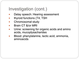 Investigation (cont.)
 Delay speech: Hearing assessment
 thyroid functions (T4, TSH
 Chromosomal study
 Brain CT &/or MRI
 Urine: screening for organic acids and amino
acids, mucoplysacharides
 Blood: phenylalanine, lactic acid, ammonia,
aminoacids
 