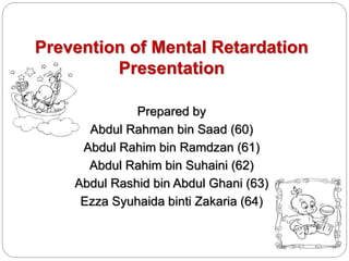 Prevention of Mental Retardation
Presentation
Prepared by
Abdul Rahman bin Saad (60)
Abdul Rahim bin Ramdzan (61)
Abdul Rahim bin Suhaini (62)
Abdul Rashid bin Abdul Ghani (63)
Ezza Syuhaida binti Zakaria (64)
 
