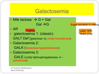 Dr Hussein Abdeldayem
Alex University
Galactosemia
 Milk lactose  G + Gal
Gal G
 AR
 galactosemia 1: (classic)
GALT Def (galactose 1p uridyl transferase)
 Galactosemia 2:
GALK (Galactase=galactokinase)
 Galactosemia 3:
GALE (uridyl diphosphogalactose- 4 –
epimerase)
Sugar excretion in infancy
Leloir 1970
Nobel prize
3 genes
 