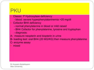 Dr Hussein Abdeldayem
Alex University
PKU
 Classic: P Hydroxylase deficiency
- blood: severe hyperphenylalaninemia >20 mg/dl
 Cofactor BH4 deficiency
- normal phenylalanine in blood or mild raised
- BH4 Cofactor for phenylalanine, tyrosine and tryptophan
- diagnosis:
A- measure neopterin and biopterin in urine
B- loading test: oral BH4 (20 MG/KG) then measure phenylalanine
C- enzyme assay
 mixed
 