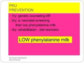 Dr Hussein Abdeldayem
Alex University
PKU
PREVENTION
 1ry: genetic counseling AR
 2ry: a- neonatal screening
then low phenylalanine milk
 3ry: rehabilitation , diet resriction
LOW phenylalanine milk
 