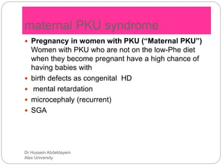 Dr Hussein Abdeldayem
Alex University
maternal PKU syndrome
 Pregnancy in women with PKU (“Maternal PKU”)
Women with PKU who are not on the low-Phe diet
when they become pregnant have a high chance of
having babies with
 birth defects as congenital HD
 mental retardation
 microcephaly (recurrent)
 SGA
 
