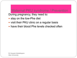 Dr Hussein Abdeldayem
Alex University
Maternal PKU syndrome / Prevention
During pregnancy, they need to:
 stay on the low-Phe diet
 visit their PKU clinic on a regular basis
 have their blood Phe levels checked often
 