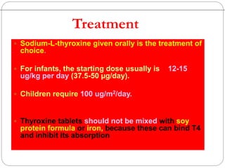  Sodium-L-thyroxine given orally is the treatment of
choice.
 For infants, the starting dose usually is 12-15
ug/kg per day (37.5-50 µg/day).
 Children require 100 ug/m2/day.
 Thyroxine tablets should not be mixed with soy
protein formula or iron, because these can bind T4
and inhibit its absorption
Treatment
 