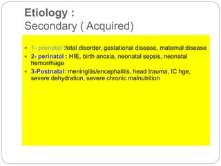 Etiology :
Secondary ( Acquired)
 1- prenatal :fetal disorder, gestational disease, maternal disease
 2- perinatal : HIE, birth anoxia, neonatal sepsis, neonatal
hemorrhage
 3-Postnatal: meningitis/encephalitis, head trauma, IC hge,
severe dehydration, severe chronic malnutrition
 