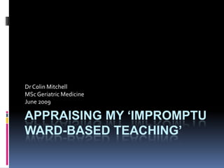 Appraising my ‘IMPROMPTU WARD-BASED Teaching’ Dr Colin Mitchell MSc Geriatric Medicine June 2009 