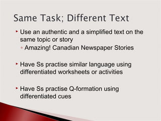    Use an authentic and a simplified text on the
    same topic or story
    ◦ Amazing! Canadian Newspaper Stories

   Have Ss practise similar language using
    differentiated worksheets or activities

   Have Ss practise Q-formation using
    differentiated cues
 