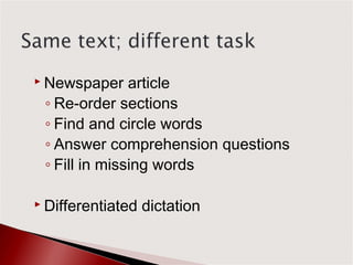  Newspaper    article
 ◦ Re-order sections
 ◦ Find and circle words
 ◦ Answer comprehension questions
 ◦ Fill in missing words

 Differentiated   dictation
 