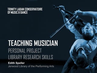 TEACHING MUSICIAN
PERSONAL PROJECT
LIBRARY RESEARCH SKILLS
Edith Speller
Jerwood Library of the Performing Arts
 