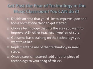  Decide an area that you’d like to improve upon and
focus on that one thing to get started.
 Choose technology that fits the area you want to
improve. ASK other teachers if you’re not sure.
 Get some basic training on the technology you
want to utilize.
 Implement the use of that technology in small
steps.
 Once a step is mastered, add another piece of
technology to your “bag of tricks”.
 