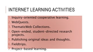 INTERNET LEARNING ACTIVITIES
1. Inquiry-oriented cooperative learning.
2. WebQuests.
3. ThematicWeb Collections.
4. Open-ended, student-directed research
projects.
5. Publishing original ideas and thoughts.
6. Fieldtrips.
7. Project-based learning.
 