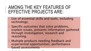 AMONG THE KEY FEATURES OF
EFFECTIVE PROJECTS ARE:
1. Use of essential skills and tools, including
technology;
2. Specific outcomes that solve problems,
explain issues, presents information gathered
through investigation, research and
reasoning.
3. Multiple products needing feedback and
experiential opportunities; performance
based assessments
 