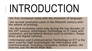 INTRODUCTION
• the first revolution came with the invention of language;
• the second revolution came in the fifteenth century with
the advent of printing;
• the third revolution came only during the last decades of
the 20th century, Information Technology or IT came with
computers and peripheral devices such as printers, floppy
disks and digital cameras.
• Information and Communication Technology or ICT is the
term used for high technologies for information and
communication, including computers, mobile games, the
Internet and the World Wide Web.
 