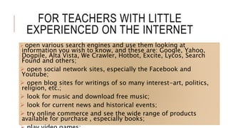 FOR TEACHERS WITH LITTLE
EXPERIENCED ON THE INTERNET
 open various search engines and use them looking at
information you wish to know, and these are: Google, Yahoo,
Dogpile, Alta Vista, We Crawler, Hotbot, Excite, Lycos, Search
Found and others;
 open social network sites, especially the Facebook and
Youtube;
 open blog sites for writings of so many interest-art, politics,
religion, etc.;
 look for music and download free music;
 look for current news and historical events;
 try online commerce and see the wide range of products
available for purchase , especially books;
 