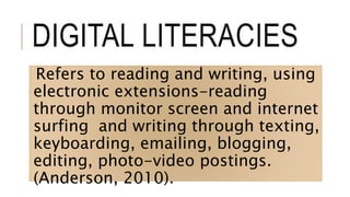 DIGITAL LITERACIES
Refers to reading and writing, using
electronic extensions-reading
through monitor screen and internet
surfing and writing through texting,
keyboarding, emailing, blogging,
editing, photo-video postings.
(Anderson, 2010).
 
