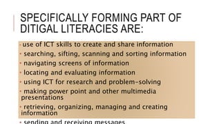 SPECIFICALLY FORMING PART OF
DITIGAL LITERACIES ARE:
• use of ICT skills to create and share information
• searching, sifting, scanning and sorting information
• navigating screens of information
• locating and evaluating information
• using ICT for research and problem-solving
• making power point and other multimedia
presentations
• retrieving, organizing, managing and creating
information
 