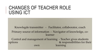 CHANGES OF TEACHER ROLE
USING ICT
Knowlegde transmitter - Facilitator, collaborator, coach
Primary source of information - Navigator of knowledge, co-
learner
Control and management of learning - Teacher gives students
options & responsibilities for their
own learning
 