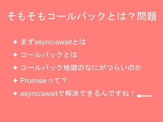 そもそもコールバックとは？問題
✦ まずasync/awaitとは
✦ コールバックとは
✦ コールバック地獄のなにがつらいのか
✦ Promiseって？
✦ async/awaitで解決できるんですね！
 