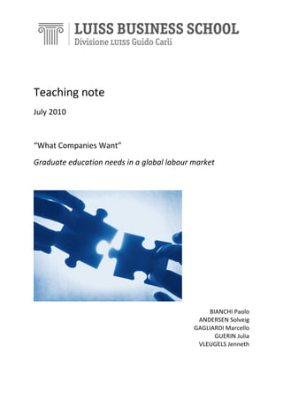 Teaching note
July 2010

“What Companies Want”
Graduate education needs in a global labour market

BIANCHI Paolo
ANDERSEN Solveig
GAGLIARDI Marcello
GUERIN Julia
VLEUGELS Jenneth

 