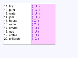 11. fire  (  ) 12. pupil  (  ) 13. water  (  ) 14. jam  (  ) 15. house  (  ) 16. radio  (  ) 17. cream  (  ) 18. gas  (  ) 19. coffee  (  ) 20. children  (  ) (  U  ) (  C  ) (  U  ) (  U  ) ( C  ) ( C  ) (  U ) (  U ) (  U ) (  C ) 