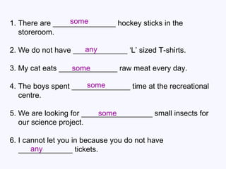 1. There are _______________ hockey sticks in the storeroom. 2. We do not have _____________ ‘L’ sized T-shirts. 3. My cat eats ______________ raw meat every day. 4. The boys spent ______________ time at the recreational centre. 5. We are looking for _________________ small insects for our science project. 6. I cannot let you in because you do not have _____________ tickets. some any some some some any 