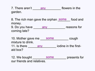 7. There aren’t ________________ flowers in the garden. 8. The rich man gave the orphan _______ food and money. 9. Do you have __________________ reasons for coming late? 10. Mother gave me ________________ cough mixture to drink.  11. Is there ________________ iodine in the first- aid box? 12. We bought ___________________ presents for our friends and relatives. any some any some any some 