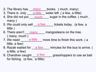 The library has __________books.  ( much, many) There is  only __________ water left. ( a few, a little) She did not put ___________ sugar in the coffee. ( much , many ) We could only sell ___________ tickets today.  (a few, a little ) There aren’t ___________ mangosteens on the tree.  ( many, much ) We need ____________ more time to finish this work. ( a little, a few) Razak waited for __________ minutes for the bus to arrive. ( a little, a few) Chandran caught ___________ grasshoppers to use as bait for fishing.  (a few,  a little) many a little much a few many a little a few a few 