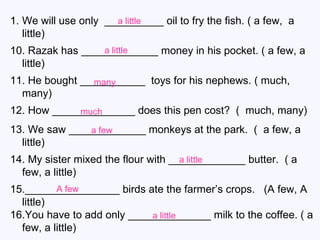 We will use only  __________ oil to fry the fish. ( a few,  a little) 10. Razak has _____________ money in his pocket. ( a few, a little) 11. He bought ___________  toys for his nephews. ( much, many) 12. How ______________ does this pen cost?  (  much, many) 13. We saw _____________ monkeys at the park.  (  a few, a little) 14. My sister mixed the flour with _____________ butter.  ( a few, a little) 15.________________ birds ate the farmer’s crops.  (A few, A little) 16.You have to add only ______________ milk to the coffee. ( a few, a little) a little a little many much a few a little A few a little 