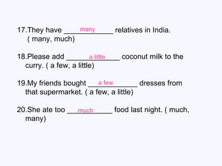 17.They have ____________ relatives in India.  ( many, much) 18.Please add _____________ coconut milk to the curry. ( a few, a little) 19.My friends bought ____________ dresses from that supermarket. ( a few, a little) 20.She ate too ___________ food last night. ( much, many) many a little a few much 