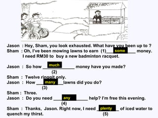 Jason  : Hey, Sham, you look exhausted. What have you been up to ? Sham  : Oh, I’ve been mowing lawns to earn  (1)____________ money.  I need RM30 to  buy a new badminton racquet.  Jason  :  So how _____________ money have you made? (2) Sham  :  Twelve ringgit only. Jason  :  How ___________lawns did you do? (3) Sham :  Three. Jason  :  Do you need ______________ help? I’m free this evening. (4) Sham  :  Thanks,  Jason. Right now, I need _________ of iced water to quench my thirst.  (5) some much many any plenty 